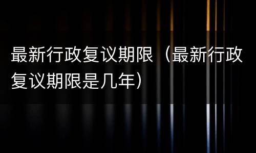 最新行政复议期限（最新行政复议期限是几年）