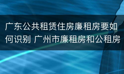 广东公共租赁住房廉租房要如何识别 广州市廉租房和公租房的区别