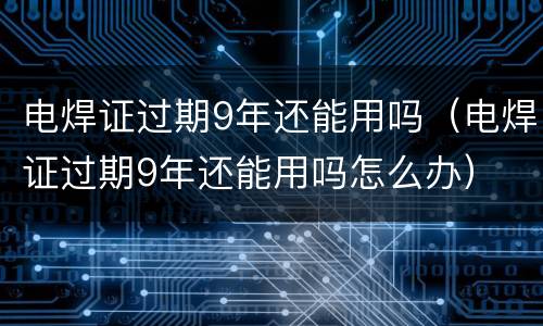 电焊证过期9年还能用吗（电焊证过期9年还能用吗怎么办）