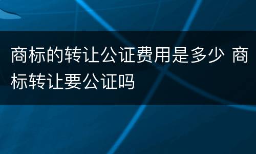 商标的转让公证费用是多少 商标转让要公证吗