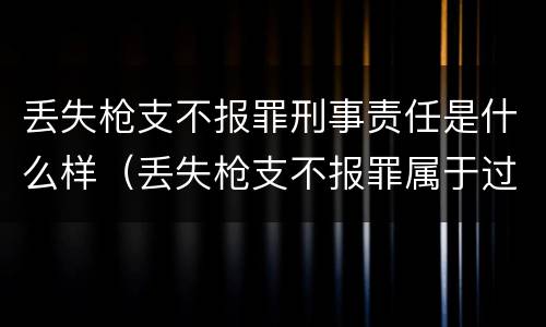 丢失枪支不报罪刑事责任是什么样（丢失枪支不报罪属于过失犯罪吗）