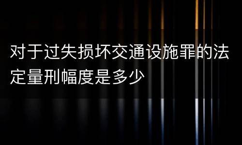 对于过失损坏交通设施罪的法定量刑幅度是多少