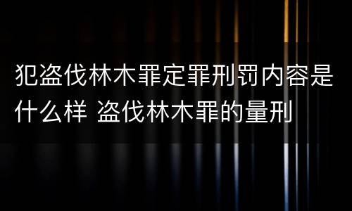 犯盗伐林木罪定罪刑罚内容是什么样 盗伐林木罪的量刑