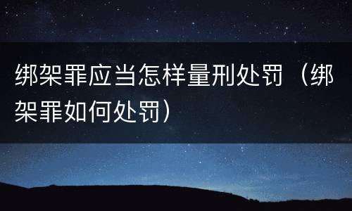 绑架罪应当怎样量刑处罚（绑架罪如何处罚）