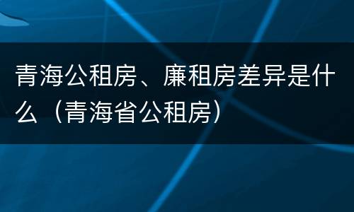 青海公租房、廉租房差异是什么（青海省公租房）