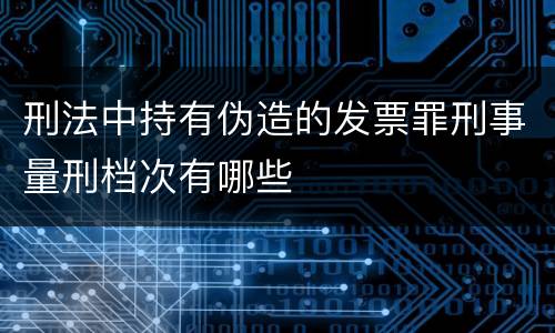 刑法中持有伪造的发票罪刑事量刑档次有哪些