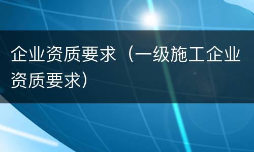 企业资质要求（一级施工企业资质要求）