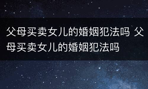 父母买卖女儿的婚姻犯法吗 父母买卖女儿的婚姻犯法吗