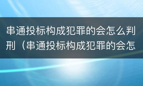 串通投标构成犯罪的会怎么判刑（串通投标构成犯罪的会怎么判刑呢）