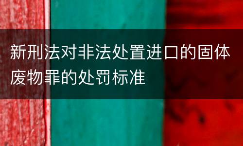 新刑法对非法处置进口的固体废物罪的处罚标准