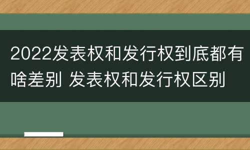 2022发表权和发行权到底都有啥差别 发表权和发行权区别