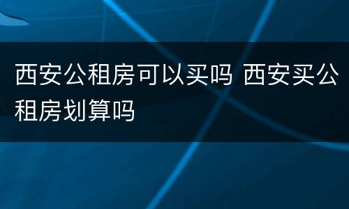 西安公租房可以买吗 西安买公租房划算吗