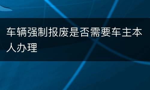 车辆强制报废是否需要车主本人办理
