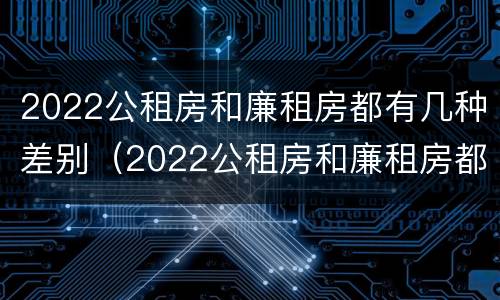 2022公租房和廉租房都有几种差别（2022公租房和廉租房都有几种差别呢）