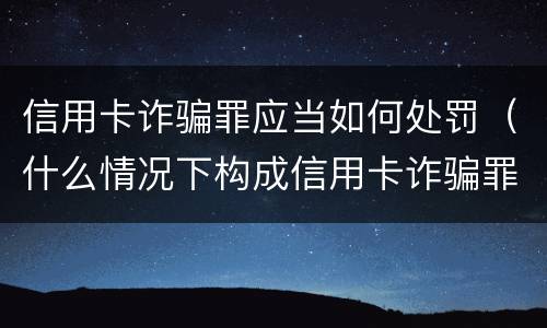 信用卡诈骗罪应当如何处罚（什么情况下构成信用卡诈骗罪）
