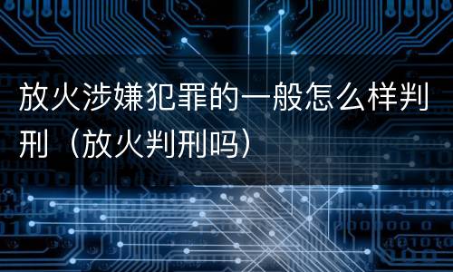 放火涉嫌犯罪的一般怎么样判刑（放火判刑吗）