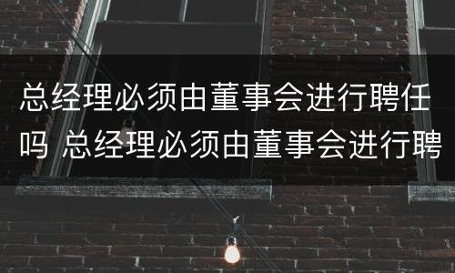 总经理必须由董事会进行聘任吗 总经理必须由董事会进行聘任吗对吗