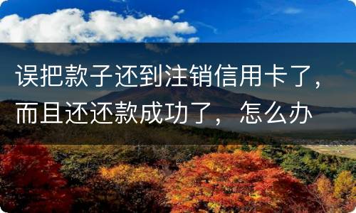 误把款子还到注销信用卡了，而且还还款成功了，怎么办
