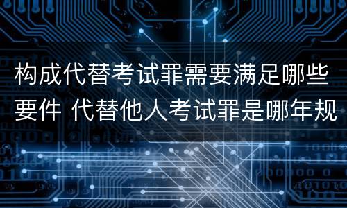 构成代替考试罪需要满足哪些要件 代替他人考试罪是哪年规定