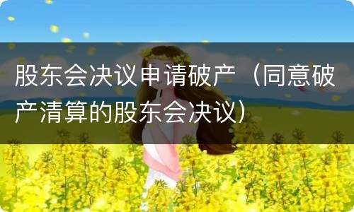 股东会决议申请破产（同意破产清算的股东会决议）