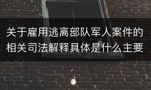 关于雇用逃离部队军人案件的相关司法解释具体是什么主要内容