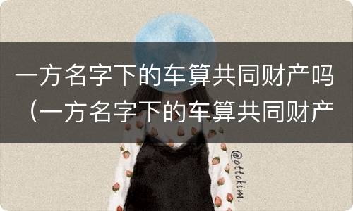 一方名字下的车算共同财产吗（一方名字下的车算共同财产吗怎么算）