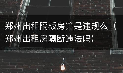 郑州出租隔板房算是违规么（郑州出租房隔断违法吗）