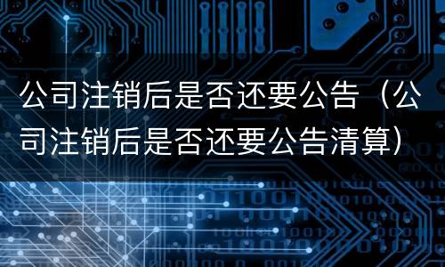 公司注销后是否还要公告（公司注销后是否还要公告清算）