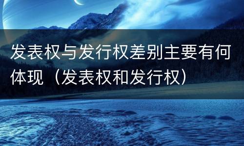 发表权与发行权差别主要有何体现（发表权和发行权）