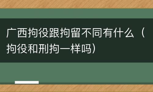 广西拘役跟拘留不同有什么（拘役和刑拘一样吗）