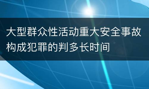 大型群众性活动重大安全事故构成犯罪的判多长时间