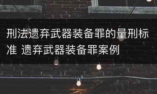 刑法遗弃武器装备罪的量刑标准 遗弃武器装备罪案例