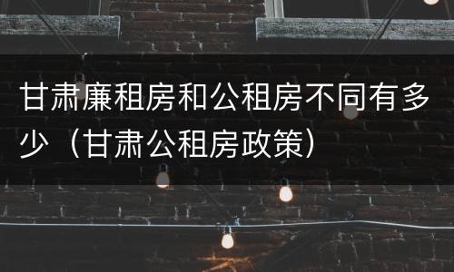 甘肃廉租房和公租房不同有多少（甘肃公租房政策）