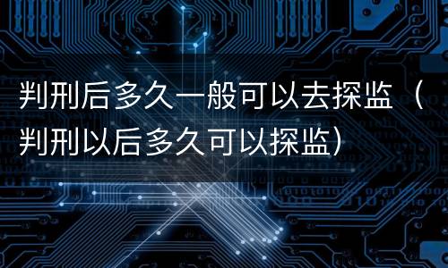 判刑后多久一般可以去探监（判刑以后多久可以探监）