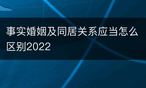 事实婚姻及同居关系应当怎么区别2022