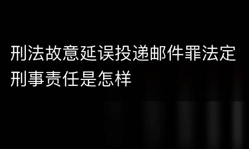 刑法故意延误投递邮件罪法定刑事责任是怎样