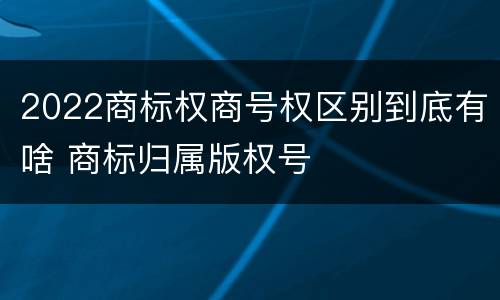 2022商标权商号权区别到底有啥 商标归属版权号