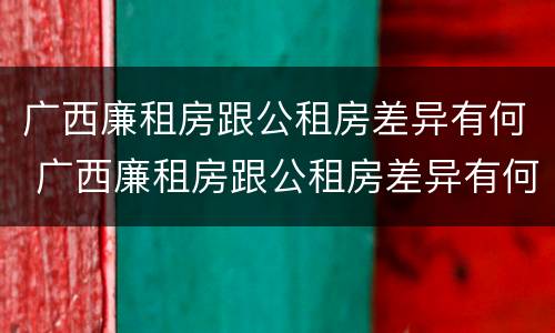 广西廉租房跟公租房差异有何 广西廉租房跟公租房差异有何明显