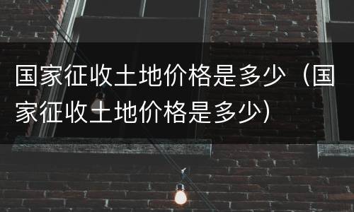 国家征收土地价格是多少（国家征收土地价格是多少）