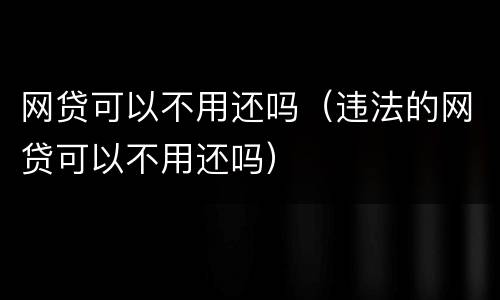 网贷可以不用还吗（违法的网贷可以不用还吗）