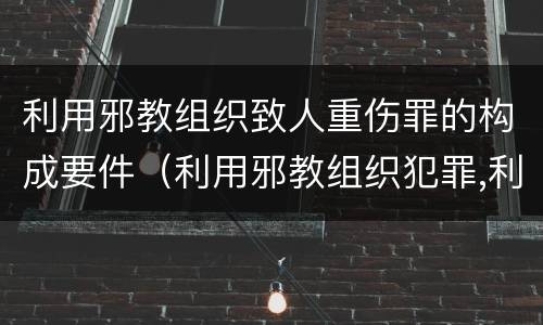 利用邪教组织致人重伤罪的构成要件（利用邪教组织犯罪,利用邪教破坏国家法律）