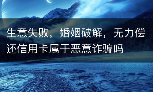 生意失败，婚姻破解，无力偿还信用卡属于恶意诈骗吗