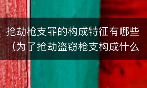 抢劫枪支罪的构成特征有哪些（为了抢劫盗窃枪支构成什么罪）