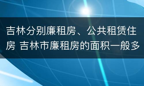 吉林分别廉租房、公共租赁住房 吉林市廉租房的面积一般多大