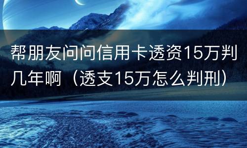 帮朋友问问信用卡透资15万判几年啊（透支15万怎么判刑）
