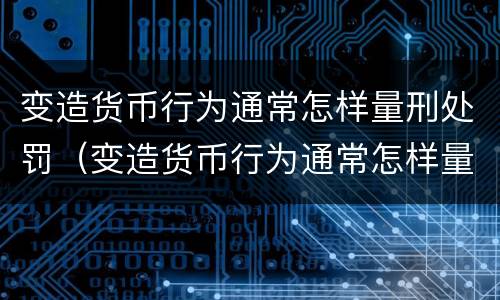 变造货币行为通常怎样量刑处罚（变造货币行为通常怎样量刑处罚的）