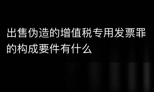 出售伪造的增值税专用发票罪的构成要件有什么