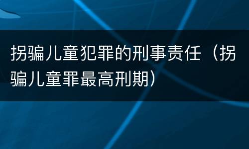 拐骗儿童犯罪的刑事责任（拐骗儿童罪最高刑期）