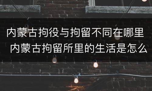 内蒙古拘役与拘留不同在哪里 内蒙古拘留所里的生活是怎么样的