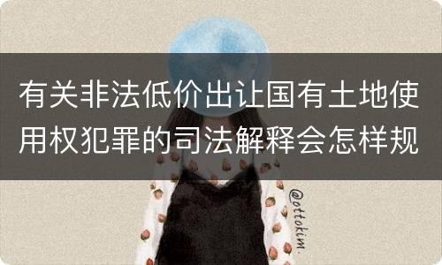 有关非法低价出让国有土地使用权犯罪的司法解释会怎样规定
